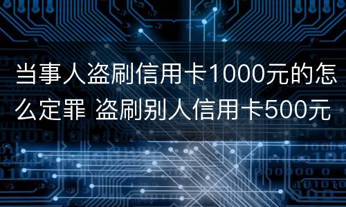 当事人盗刷信用卡1000元的怎么定罪 盗刷别人信用卡500元犯罪吗