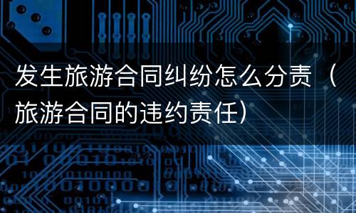 发生旅游合同纠纷怎么分责（旅游合同的违约责任）