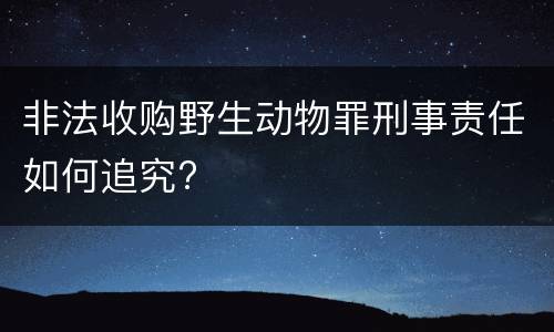 非法收购野生动物罪刑事责任如何追究?