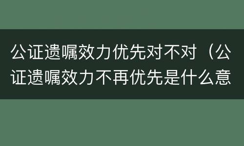 公证遗嘱效力优先对不对（公证遗嘱效力不再优先是什么意思）