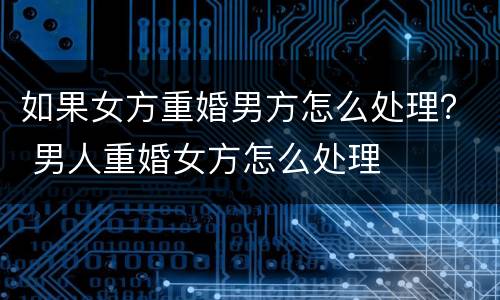如果女方重婚男方怎么处理？ 男人重婚女方怎么处理