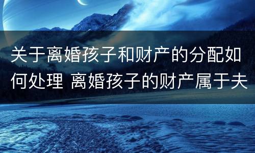 关于离婚孩子和财产的分配如何处理 离婚孩子的财产属于夫妻共同财产吗