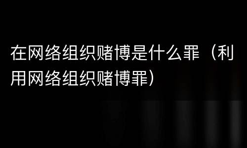 在网络组织赌博是什么罪（利用网络组织赌博罪）