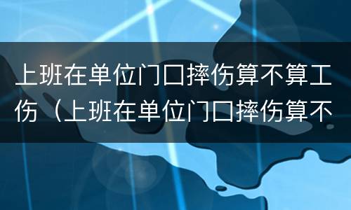 上班在单位门囗摔伤算不算工伤（上班在单位门囗摔伤算不算工伤）