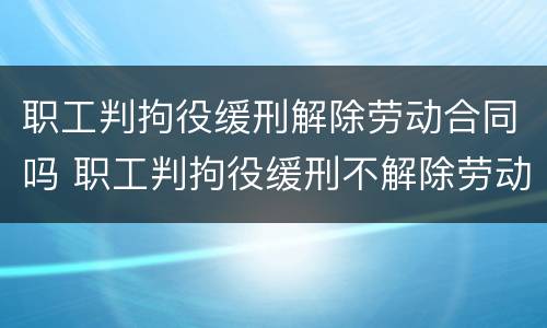 职工判拘役缓刑解除劳动合同吗 职工判拘役缓刑不解除劳动合同行吗