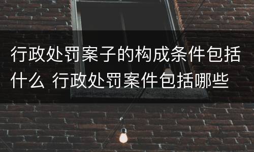 行政处罚案子的构成条件包括什么 行政处罚案件包括哪些