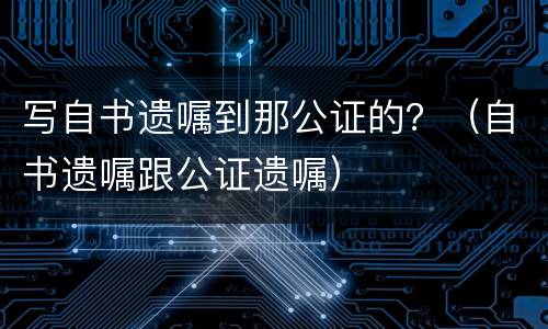 写自书遗嘱到那公证的？（自书遗嘱跟公证遗嘱）
