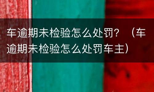 车逾期未检验怎么处罚？（车逾期未检验怎么处罚车主）