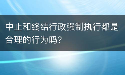 中止和终结行政强制执行都是合理的行为吗？