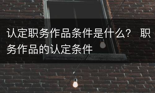 认定职务作品条件是什么？ 职务作品的认定条件
