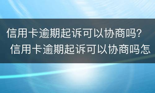 信用卡逾期起诉可以协商吗？ 信用卡逾期起诉可以协商吗怎么办