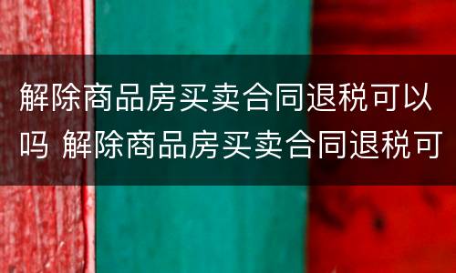 解除商品房买卖合同退税可以吗 解除商品房买卖合同退税可以吗