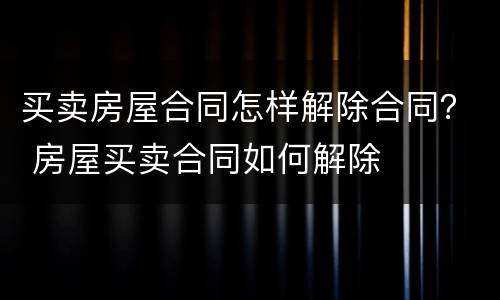 买卖房屋合同怎样解除合同？ 房屋买卖合同如何解除