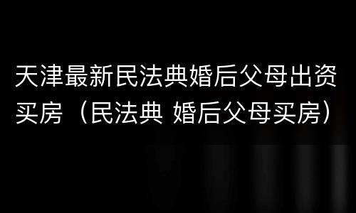 天津最新民法典婚后父母出资买房（民法典 婚后父母买房）