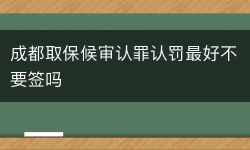 成都取保候审认罪认罚最好不要签吗