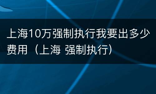 上海10万强制执行我要出多少费用（上海 强制执行）