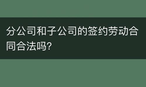 分公司和子公司的签约劳动合同合法吗？