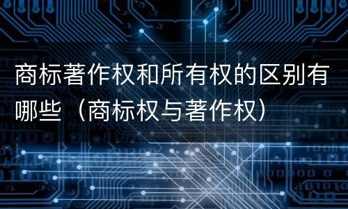 商标著作权和所有权的区别有哪些（商标权与著作权）