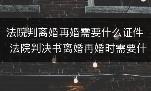法院判离婚再婚需要什么证件 法院判决书离婚再婚时需要什么证件