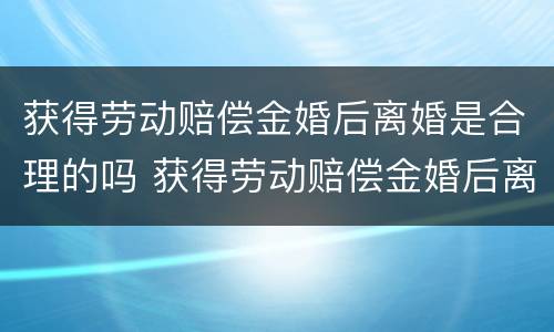 获得劳动赔偿金婚后离婚是合理的吗 获得劳动赔偿金婚后离婚是合理的吗知乎