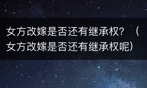 女方改嫁是否还有继承权？（女方改嫁是否还有继承权呢）