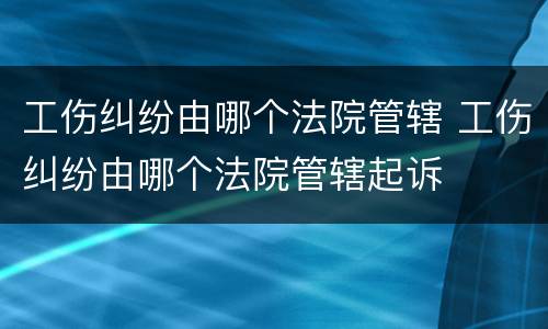 工伤纠纷由哪个法院管辖 工伤纠纷由哪个法院管辖起诉