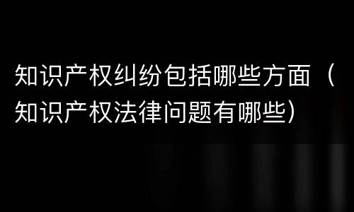 知识产权纠纷包括哪些方面（知识产权法律问题有哪些）