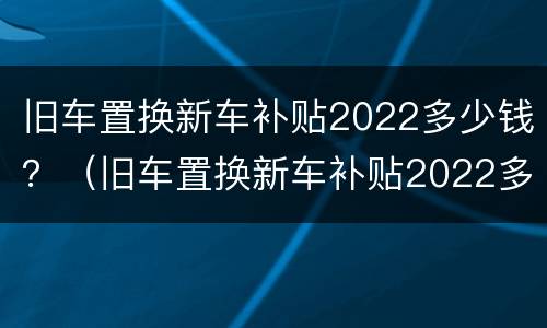 旧车置换新车补贴2022多少钱？（旧车置换新车补贴2022多少钱）
