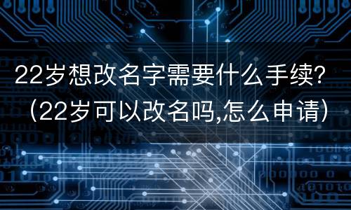 22岁想改名字需要什么手续？（22岁可以改名吗,怎么申请）