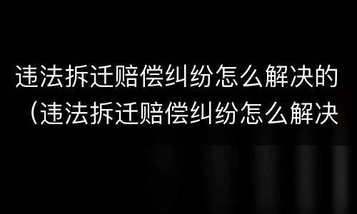 违法拆迁赔偿纠纷怎么解决的（违法拆迁赔偿纠纷怎么解决的呢）