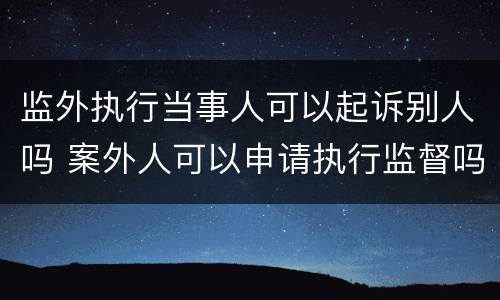 监外执行当事人可以起诉别人吗 案外人可以申请执行监督吗