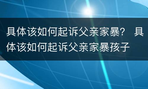 具体该如何起诉父亲家暴？ 具体该如何起诉父亲家暴孩子