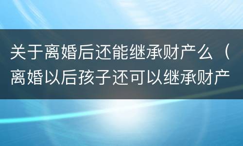 关于离婚后还能继承财产么（离婚以后孩子还可以继承财产么）