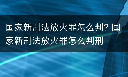 国家新刑法放火罪怎么判? 国家新刑法放火罪怎么判刑