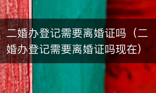 二婚办登记需要离婚证吗（二婚办登记需要离婚证吗现在）