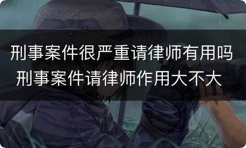 刑事案件很严重请律师有用吗 刑事案件请律师作用大不大