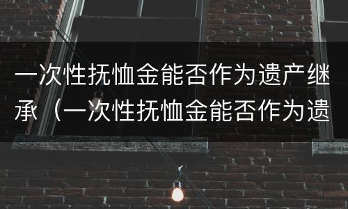 一次性抚恤金能否作为遗产继承（一次性抚恤金能否作为遗产继承人）