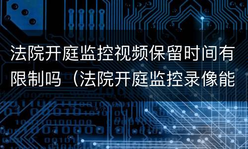 法院开庭监控视频保留时间有限制吗（法院开庭监控录像能保存多久）