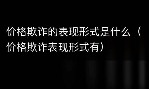 价格欺诈的表现形式是什么（价格欺诈表现形式有）