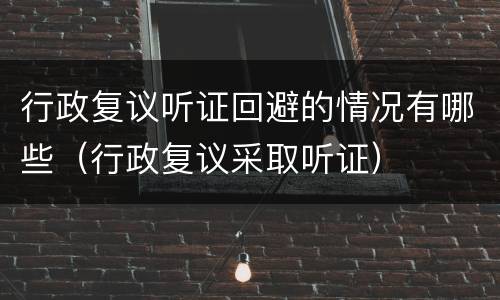 行政复议听证回避的情况有哪些（行政复议采取听证）