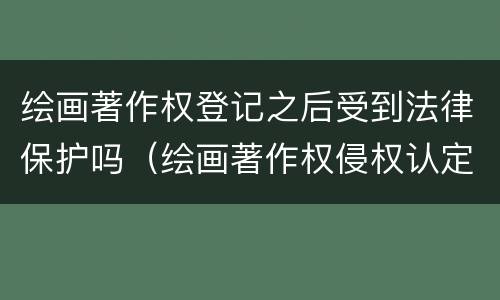 绘画著作权登记之后受到法律保护吗（绘画著作权侵权认定标准）