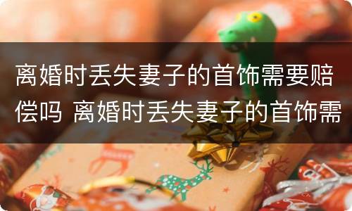 离婚时丢失妻子的首饰需要赔偿吗 离婚时丢失妻子的首饰需要赔偿吗知乎