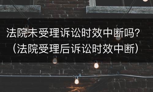 法院未受理诉讼时效中断吗？（法院受理后诉讼时效中断）
