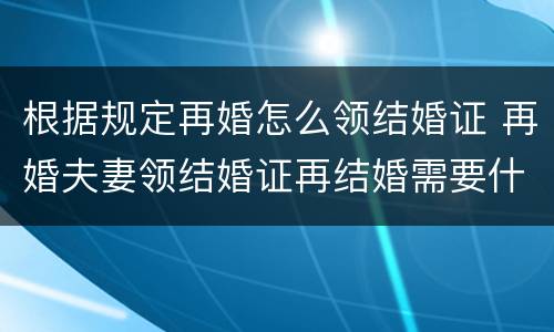 根据规定再婚怎么领结婚证 再婚夫妻领结婚证再结婚需要什么