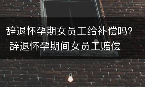 辞退怀孕期女员工给补偿吗？ 辞退怀孕期间女员工赔偿