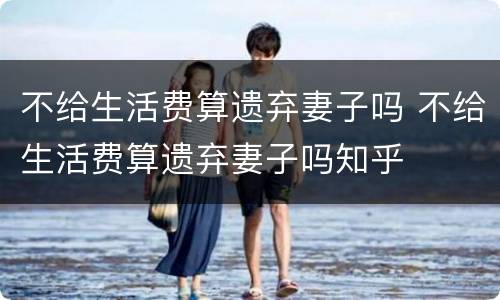 不给生活费算遗弃妻子吗 不给生活费算遗弃妻子吗知乎