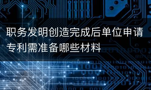 职务发明创造完成后单位申请专利需准备哪些材料