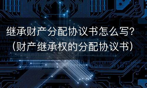 继承财产分配协议书怎么写？（财产继承权的分配协议书）
