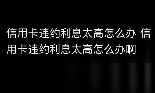 信用卡违约利息太高怎么办 信用卡违约利息太高怎么办啊