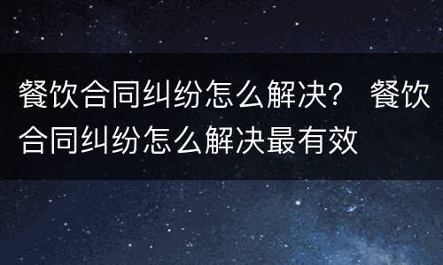 餐饮合同纠纷怎么解决？ 餐饮合同纠纷怎么解决最有效